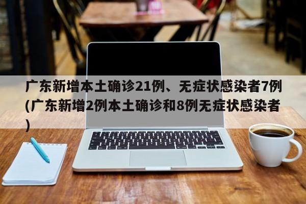 广东新增本土确诊21例、无症状感染者7例(广东新增2例本土确诊和8例无症状感染者)