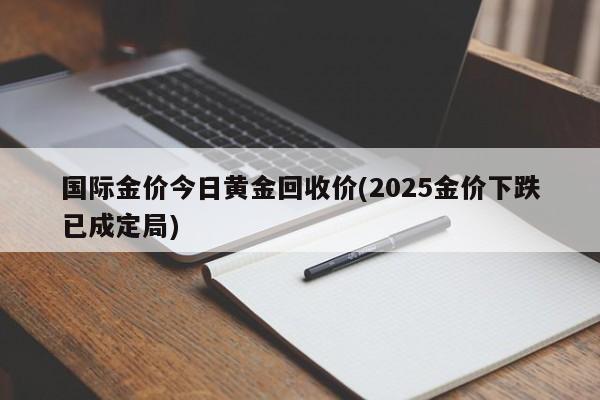国际金价今日黄金回收价(2025金价下跌已成定局)