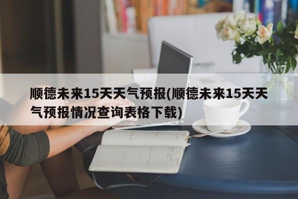 顺德未来15天天气预报(顺德未来15天天气预报情况查询表格下载)
