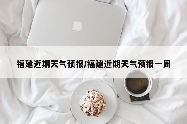 福建近期天气预报/福建近期天气预报一周