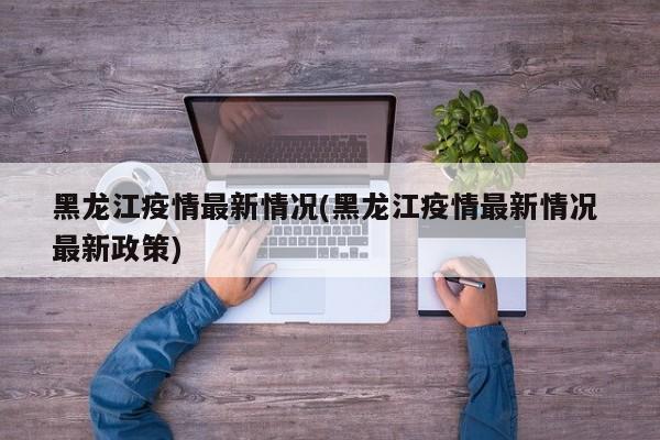 黑龙江疫情最新情况(黑龙江疫情最新情况 最新政策)