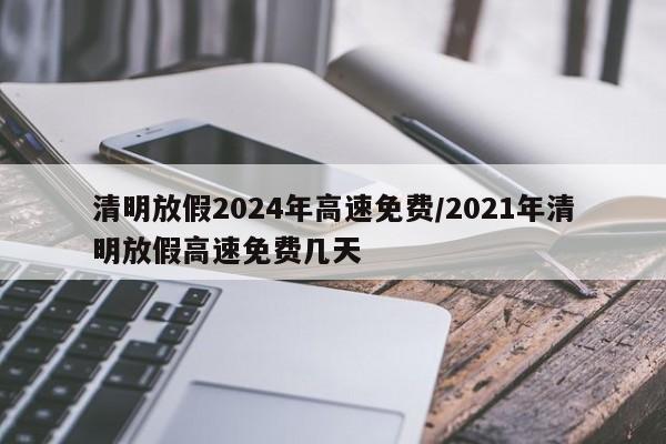 清明放假2024年高速免费/2021年清明放假高速免费几天