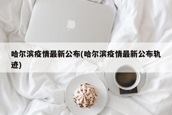 哈尔滨疫情最新公布(哈尔滨疫情最新公布轨迹)
