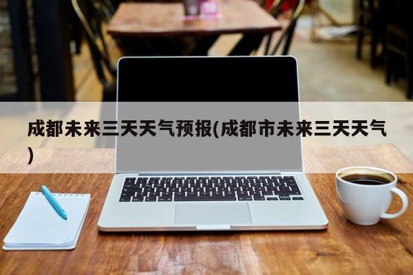 成都未来三天天气预报(成都市未来三天天气)