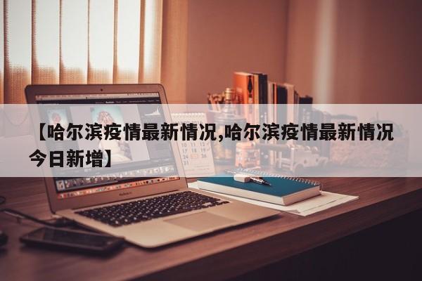 【哈尔滨疫情最新情况,哈尔滨疫情最新情况今日新增】