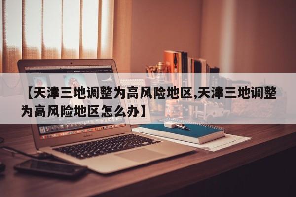 【天津三地调整为高风险地区,天津三地调整为高风险地区怎么办】