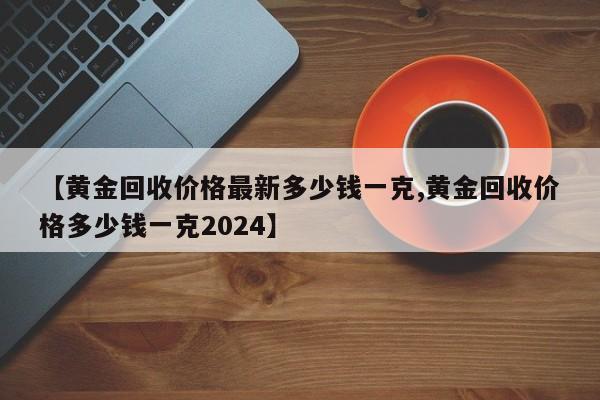 【黄金回收价格最新多少钱一克,黄金回收价格多少钱一克2024】