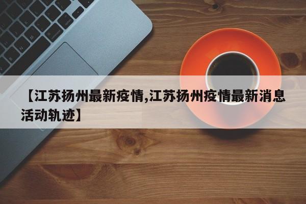 【江苏扬州最新疫情,江苏扬州疫情最新消息活动轨迹】