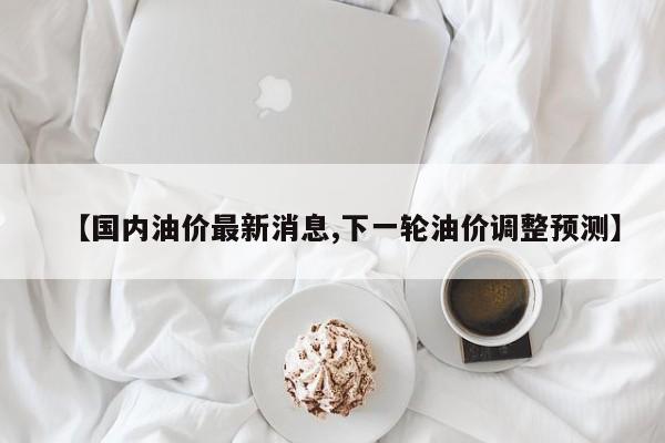 【国内油价最新消息,下一轮油价调整预测】