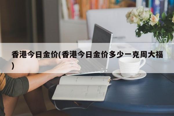 香港今日金价(香港今日金价多少一克周大福)