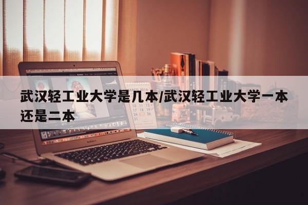 武汉轻工业大学是几本/武汉轻工业大学一本还是二本