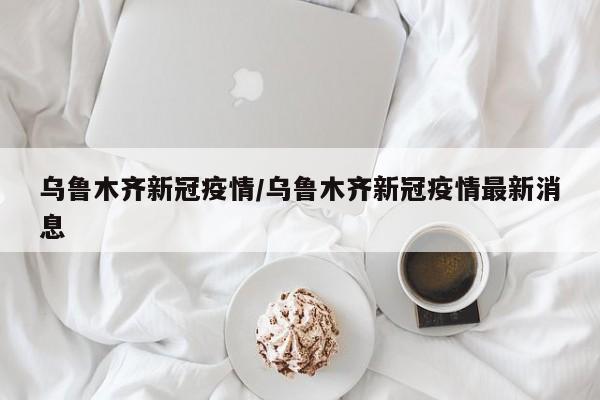 乌鲁木齐新冠疫情/乌鲁木齐新冠疫情最新消息