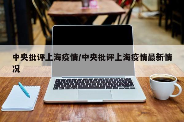 中央批评上海疫情/中央批评上海疫情最新情况