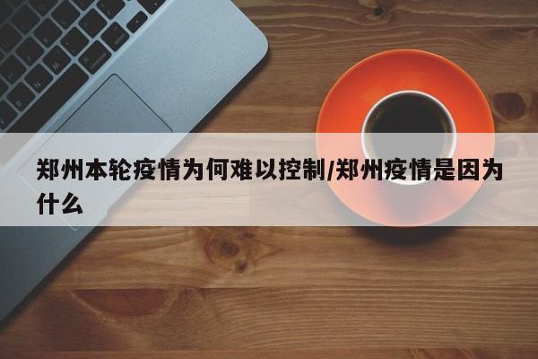 郑州本轮疫情为何难以控制/郑州疫情是因为什么