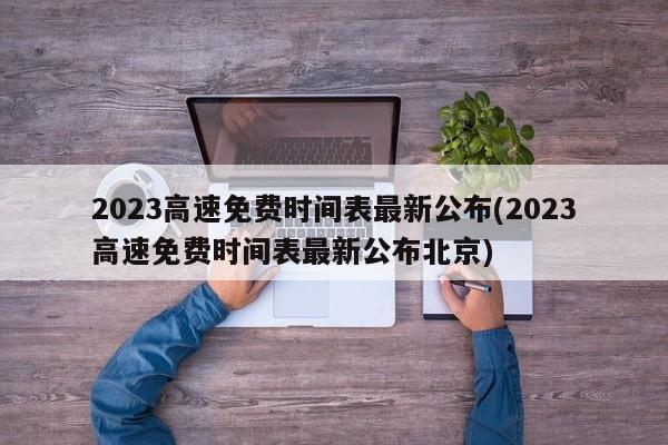 2023高速免费时间表最新公布(2023高速免费时间表最新公布北京)
