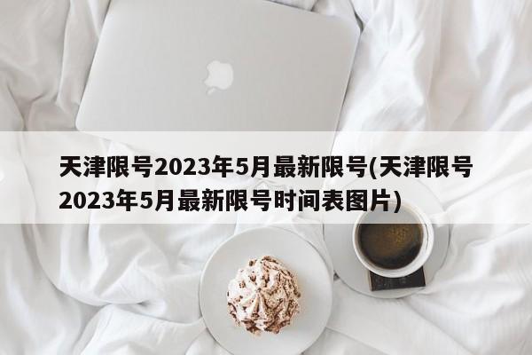 天津限号2023年5月最新限号(天津限号2023年5月最新限号时间表图片)