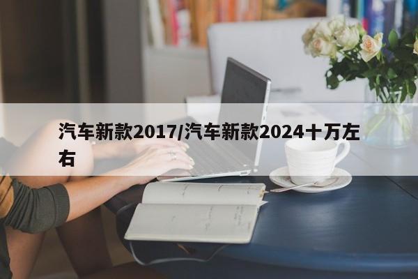汽车新款2017/汽车新款2024十万左右