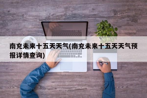 南充未来十五天天气(南充未来十五天天气预报详情查询)
