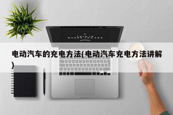 电动汽车的充电方法(电动汽车充电方法讲解)