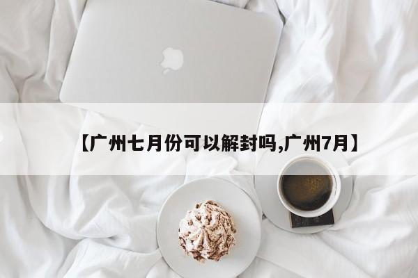 【广州七月份可以解封吗,广州7月】
