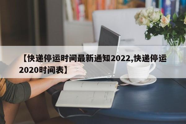 【快递停运时间最新通知2022,快递停运2020时间表】