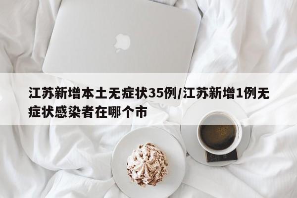 江苏新增本土无症状35例/江苏新增1例无症状感染者在哪个市