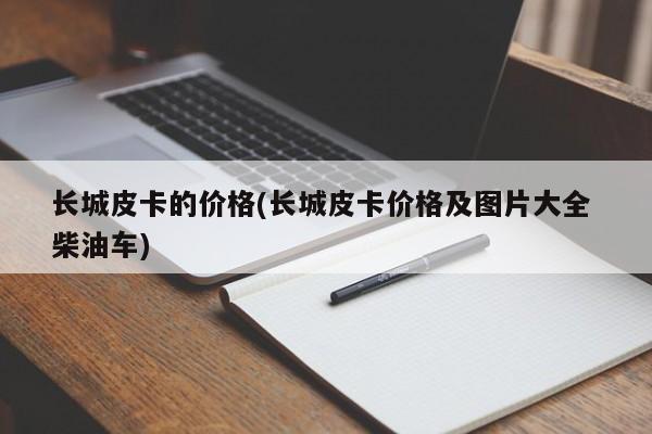 长城皮卡的价格(长城皮卡价格及图片大全 柴油车)