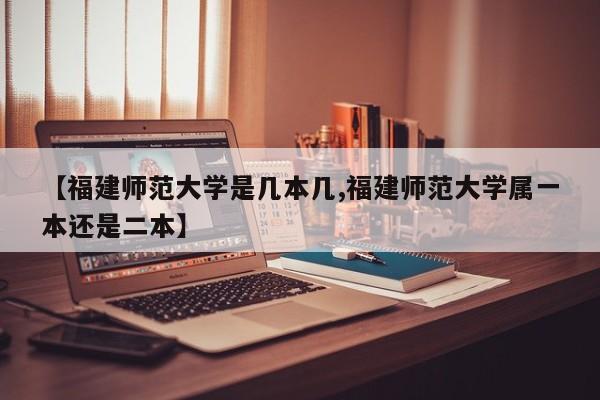 【福建师范大学是几本几,福建师范大学属一本还是二本】