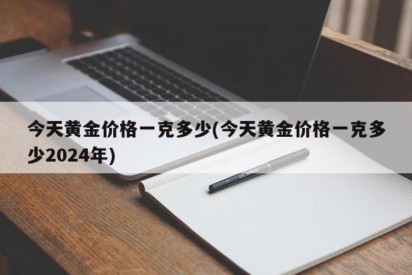 今天黄金价格一克多少(今天黄金价格一克多少2024年)
