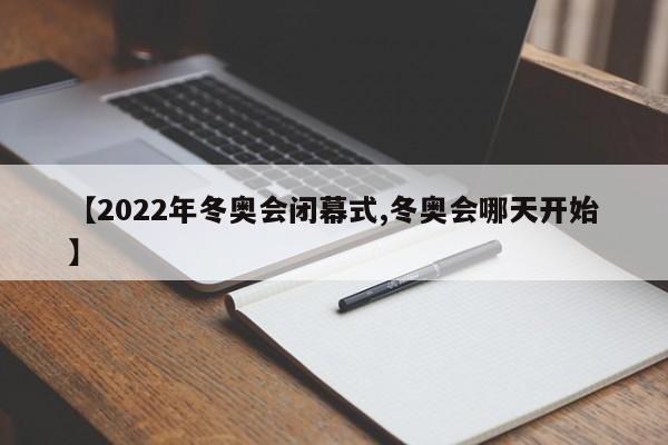 【2022年冬奥会闭幕式,冬奥会哪天开始】