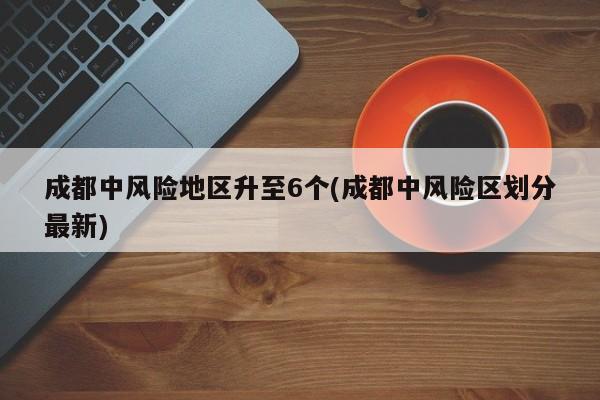 成都中风险地区升至6个(成都中风险区划分最新)