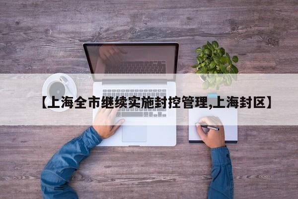 【上海全市继续实施封控管理,上海封区】
