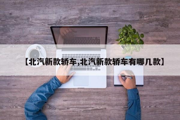 【北汽新款轿车,北汽新款轿车有哪几款】