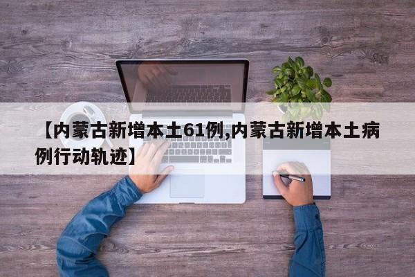 【内蒙古新增本土61例,内蒙古新增本土病例行动轨迹】