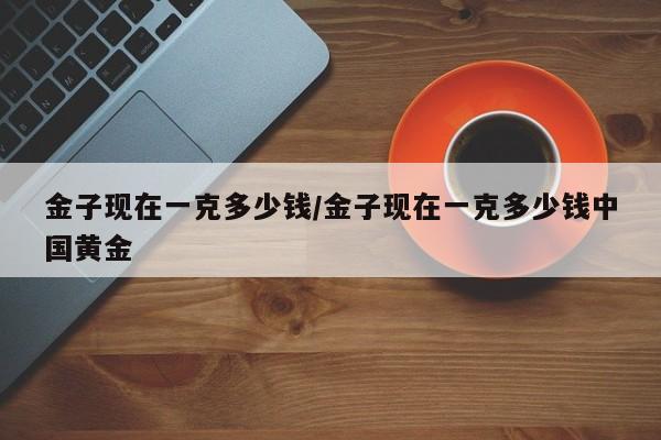 金子现在一克多少钱/金子现在一克多少钱中国黄金