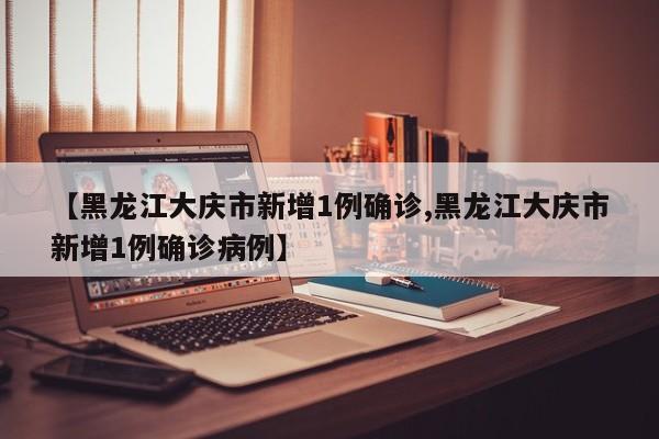 【黑龙江大庆市新增1例确诊,黑龙江大庆市新增1例确诊病例】