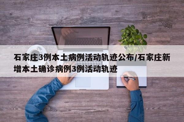 石家庄3例本土病例活动轨迹公布/石家庄新增本土确诊病例3例活动轨迹