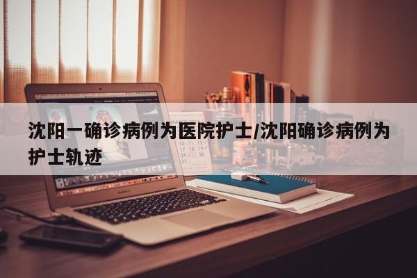 沈阳一确诊病例为医院护士/沈阳确诊病例为护士轨迹