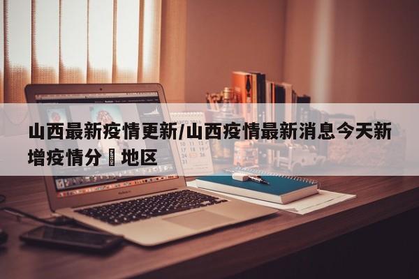 山西最新疫情更新/山西疫情最新消息今天新增疫情分佈地区
