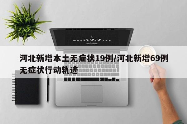 河北新增本土无症状19例/河北新增69例无症状行动轨迹