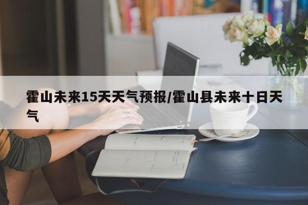 霍山未来15天天气预报/霍山县未来十日天气