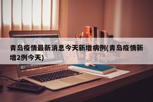 青岛疫情最新消息今天新增病例(青岛疫情新增2例今天)