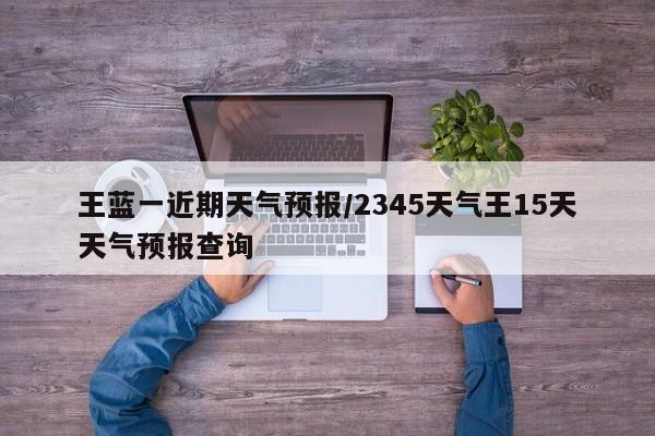 王蓝一近期天气预报/2345天气王15天天气预报查询