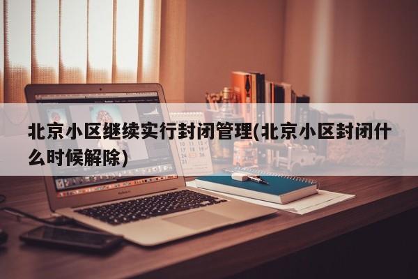 北京小区继续实行封闭管理(北京小区封闭什么时候解除)