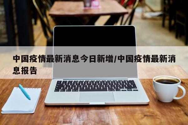 中国疫情最新消息今日新增/中国疫情最新消息报告