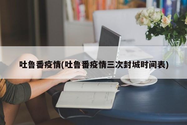 吐鲁番疫情(吐鲁番疫情三次封城时间表)