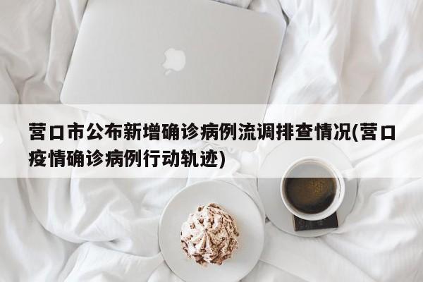 营口市公布新增确诊病例流调排查情况(营口疫情确诊病例行动轨迹)