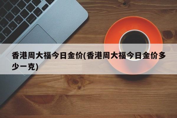 香港周大福今日金价(香港周大福今日金价多少一克)