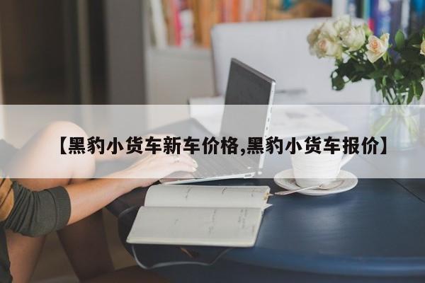 【黑豹小货车新车价格,黑豹小货车报价】