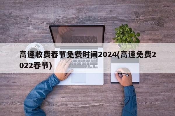 高速收费春节免费时间2024(高速免费2022春节)